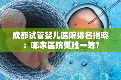 成都试管婴儿医院排名揭晓：哪家医院更胜一筹？
