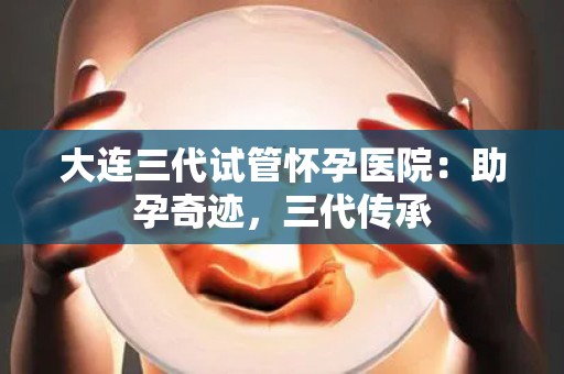 大连三代试管怀孕医院：助孕奇迹，三代传承