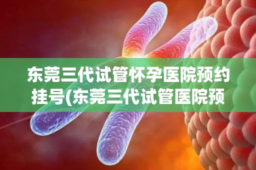 东莞三代试管怀孕医院预约挂号(东莞三代试管医院预约挂号，绿色通道开启)