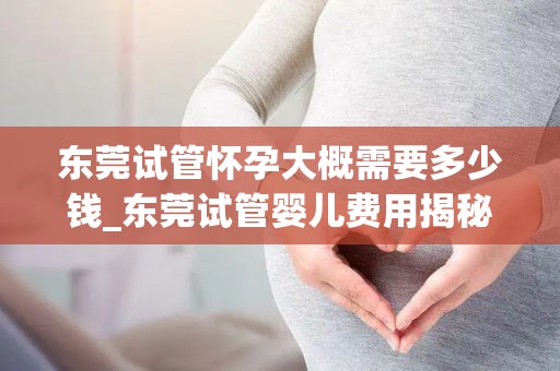 东莞试管怀孕大概需要多少钱_东莞试管婴儿费用揭秘：价格几何？