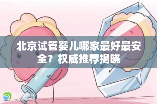 北京试管婴儿哪家最好最安全？权威推荐揭晓