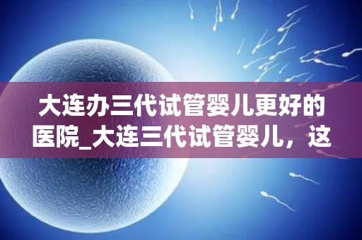 大连办三代试管婴儿更好的医院_大连三代试管婴儿，这家医院更专业