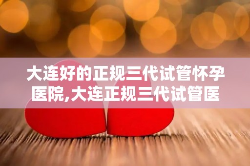 大连好的正规三代试管怀孕医院,大连正规三代试管医院，助您圆梦好孕