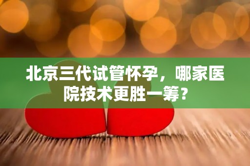 北京三代试管怀孕，哪家医院技术更胜一筹？