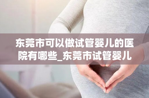 东莞市可以做试管婴儿的医院有哪些_东莞市试管婴儿医院一览