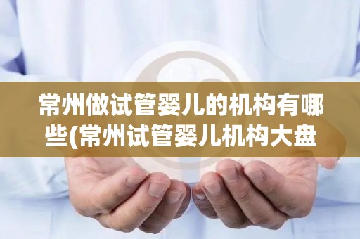 常州做试管婴儿的机构有哪些(常州试管婴儿机构大盘点)