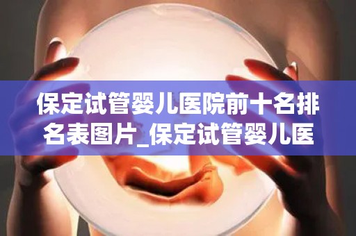 保定试管婴儿医院前十名排名表图片_保定试管婴儿医院排名：前十名哪家更强？