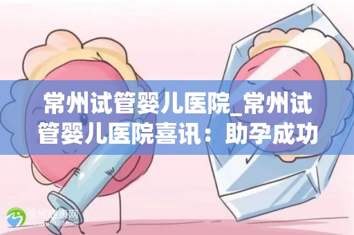 常州试管婴儿医院_常州试管婴儿医院喜讯：助孕成功率再创新高