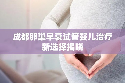 成都卵巢早衰试管婴儿治疗新选择揭晓