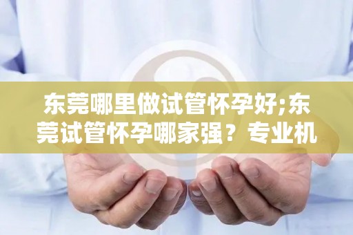 东莞哪里做试管怀孕好;东莞试管怀孕哪家强？专业机构推荐指南