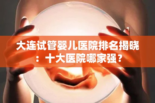 大连试管婴儿医院排名揭晓：十大医院哪家强？