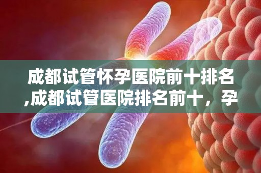 成都试管怀孕医院前十排名,成都试管医院排名前十，孕育希望哪家强？