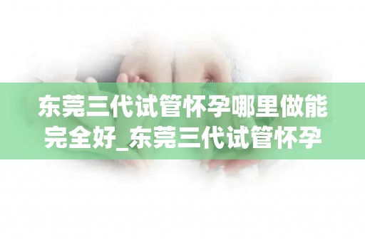 东莞三代试管怀孕哪里做能完全好_东莞三代试管怀孕,哪家医院技术更可靠? 东莞三代试管怀孕哪里做能完全好_东莞三代试管怀孕,哪家医院技术更可靠?