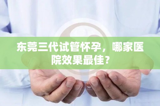 东莞三代试管怀孕，哪家医院效果最佳？