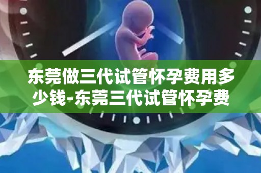 东莞做三代试管怀孕费用多少钱-东莞三代试管怀孕费用揭秘：价格几何？