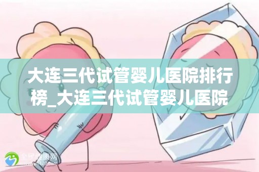 大连三代试管婴儿医院排行榜_大连三代试管婴儿医院哪家强？权威排行榜揭晓