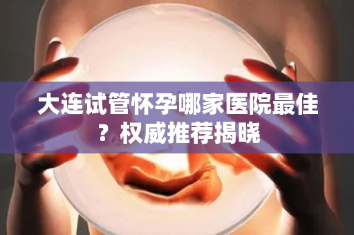 大连试管怀孕哪家医院最佳？权威推荐揭晓