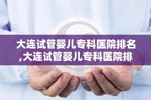 大连试管婴儿专科医院排名,大连试管婴儿专科医院排名揭晓