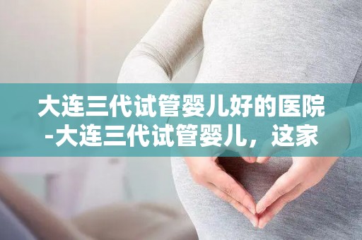 大连三代试管婴儿好的医院-大连三代试管婴儿,这家医院值得信赖 大连三代试管婴儿好的医院-大连三代试管婴儿,这家医院值得信赖