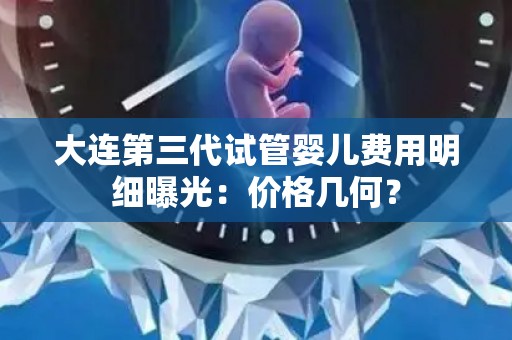 大连第三代试管婴儿费用明细曝光：价格几何？