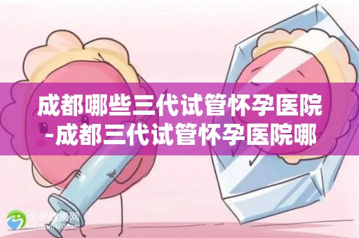 成都哪些三代试管怀孕医院-成都三代试管怀孕医院哪家强？