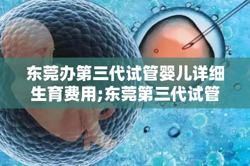 东莞办第三代试管婴儿详细生育费用;东莞第三代试管婴儿费用全解析