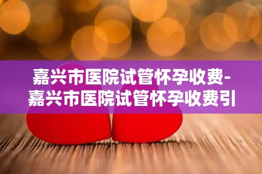 嘉兴市医院试管怀孕收费-嘉兴市医院试管怀孕收费引关注,价格透明公开 嘉兴市医院试管怀孕收费-嘉兴市医院试管怀孕收费引关注,价格透明公开