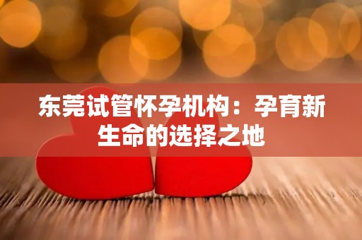 东莞试管怀孕机构:孕育新生命的选择之地 东莞试管怀孕机构:孕育新生命的选择之地