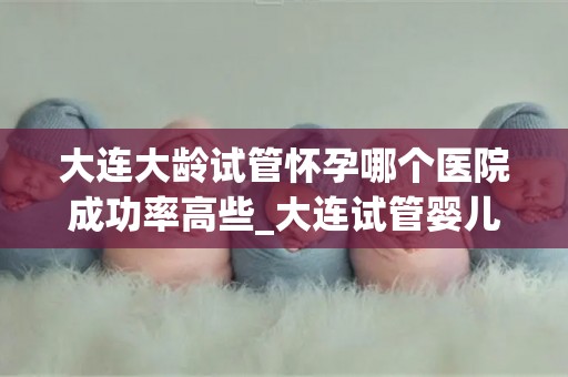 大连大龄试管怀孕哪个医院成功率高些_大连试管婴儿成功率哪家医院更胜一筹? 大连大龄试管怀孕哪个医院成功率高些_大连试管婴儿成功率哪家医院更胜一筹?
