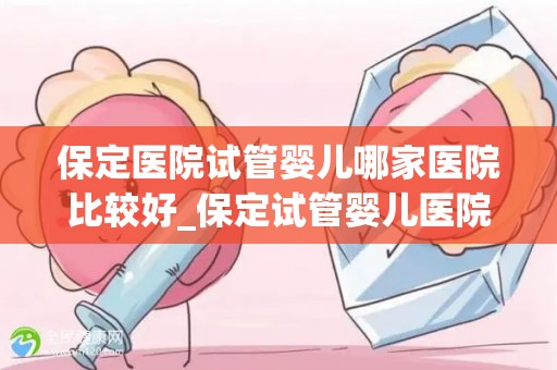保定医院试管婴儿哪家医院比较好_保定试管婴儿医院哪家口碑最佳? 保定医院试管婴儿哪家医院比较好_保定试管婴儿医院哪家口碑最佳?