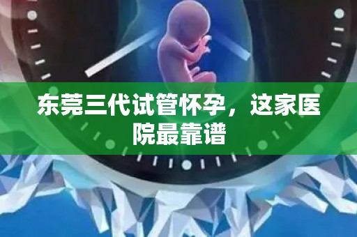 东莞三代试管怀孕,这家医院最靠谱 东莞三代试管怀孕,这家医院最靠谱