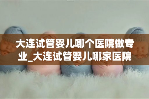 大连试管婴儿哪个医院做专业_大连试管婴儿哪家医院更专业? 大连试管婴儿哪个医院做专业_大连试管婴儿哪家医院更专业?