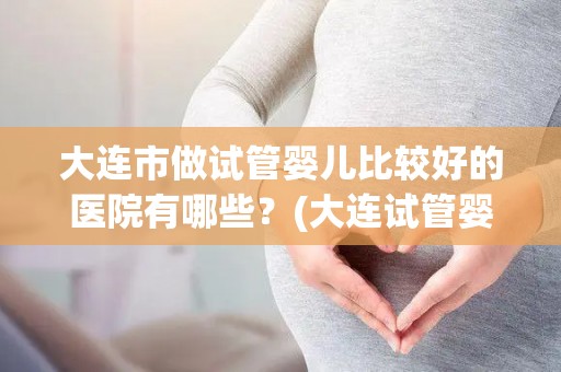 大连市做试管婴儿比较好的医院有哪些?(大连试管婴儿优选医院盘点) 大连市做试管婴儿比较好的医院有哪些?(大连试管婴儿优选医院盘点)