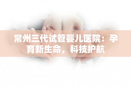 常州三代试管婴儿医院：孕育新生命，科技护航