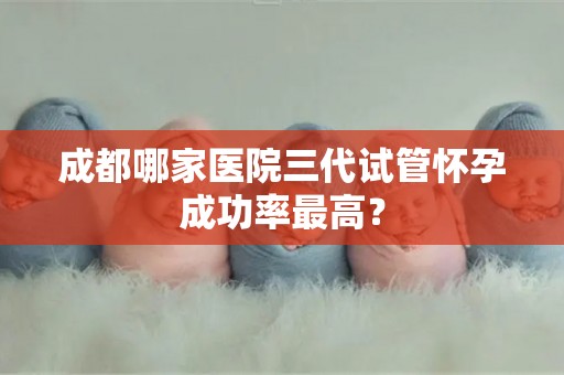 成都哪家医院三代试管怀孕成功率最高？