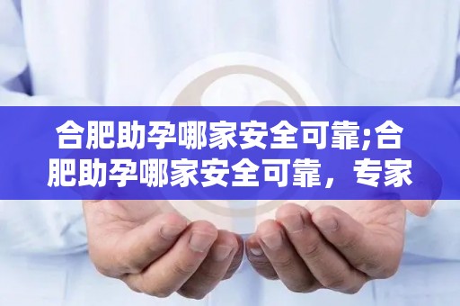 合肥助孕哪家安全可靠;合肥助孕哪家安全可靠，专家推荐