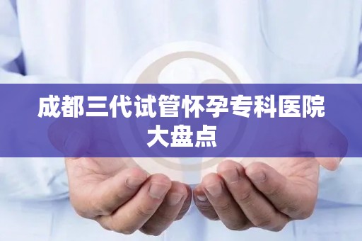 成都三代试管怀孕专科医院大盘点
