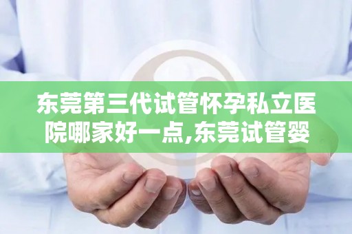 东莞第三代试管怀孕私立医院哪家好一点,东莞试管婴儿医院排名：哪家私立医院更胜一筹？