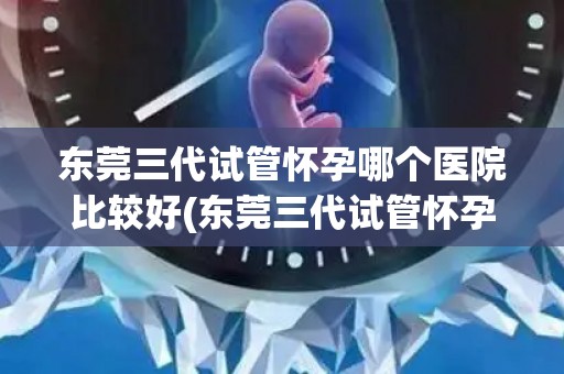 东莞三代试管怀孕哪个医院比较好(东莞三代试管怀孕，哪家医院更胜一筹？)