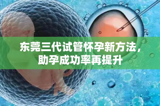 东莞三代试管怀孕新方法，助孕成功率再提升