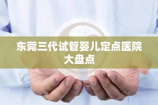 东莞三代试管婴儿定点医院大盘点 东莞三代试管婴儿定点医院大盘点