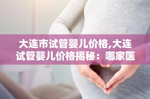 大连市试管婴儿价格,大连试管婴儿价格揭秘:哪家医院更实惠? 大连市试管婴儿价格,大连试管婴儿价格揭秘:哪家医院更实惠?