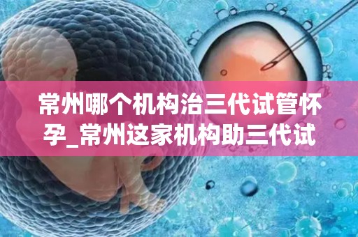 常州哪个机构治三代试管怀孕_常州这家机构助三代试管成功怀孕，喜讯连连