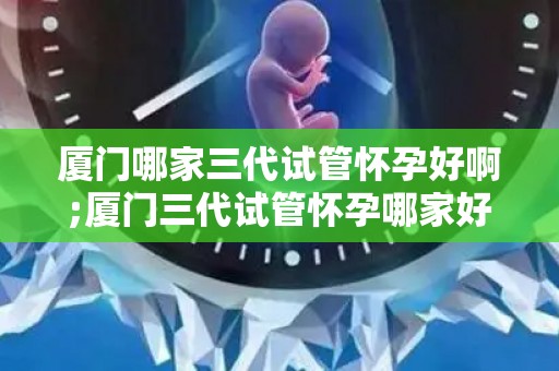 厦门哪家三代试管怀孕好啊;厦门三代试管怀孕哪家好?权威推荐 厦门哪家三代试管怀孕好啊;厦门三代试管怀孕哪家好?权威推荐