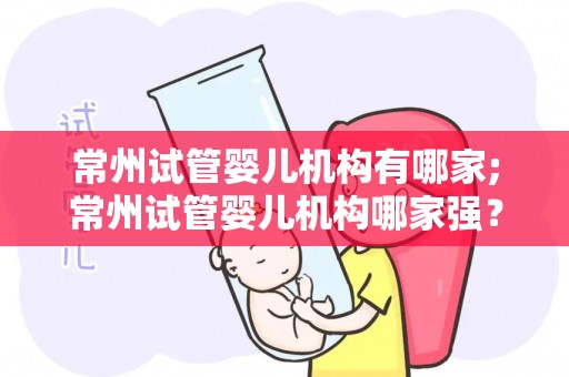 常州试管婴儿机构有哪家;常州试管婴儿机构哪家强？权威推荐揭晓