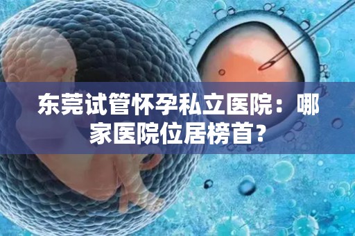 东莞试管怀孕私立医院：哪家医院位居榜首？