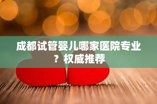 成都试管婴儿哪家医院专业？权威推荐