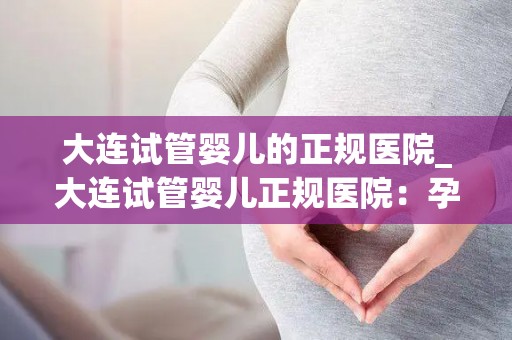 大连试管婴儿的正规医院_大连试管婴儿正规医院：孕育新生命的摇篮