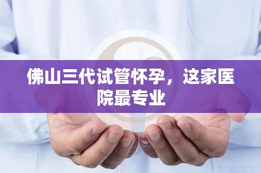 佛山三代试管怀孕,这家医院最专业 佛山三代试管怀孕,这家医院最专业