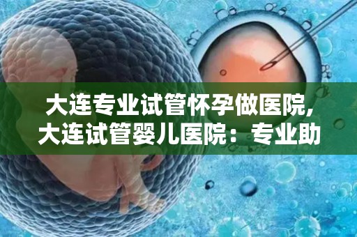 大连专业试管怀孕做医院,大连试管婴儿医院：专业助孕，圆梦之旅
